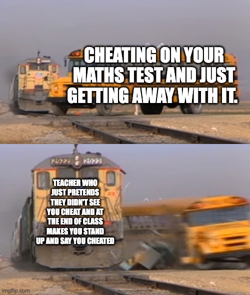 A train hitting a school bus | CHEATING ON YOUR MATHS TEST AND JUST GETTING AWAY WITH IT. TEACHER WHO JUST PRETENDS THEY DIDN'T SEE YOU CHEAT AND AT THE END OF CLASS MAKES YOU STAND UP AND SAY YOU CHEATED | image tagged in a train hitting a school bus | made w/ Imgflip meme maker