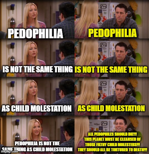 Joey Repeat After Me | PEDOPHILIA; PEDOPHILIA; IS NOT THE SAME THING; IS NOT THE SAME THING; AS CHILD MOLESTATION; AS CHILD MOLESTATION; ALL PEDOPHILES SHOULD DIE!!! THIS PLANET MUST BE CLEANSED OF THOSE FILTHY CHILD MOLESTERS!!! THEY SHOULD ALL BE TORTURED TO DEATH!!! PEDOPHILIA IS NOT THE SAME THING AS CHILD MOLESTATION | image tagged in joey repeat after me | made w/ Imgflip meme maker