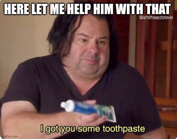 I got you some toothpaste | HERE LET ME HELP HIM WITH THAT | image tagged in i got you some toothpaste | made w/ Imgflip meme maker