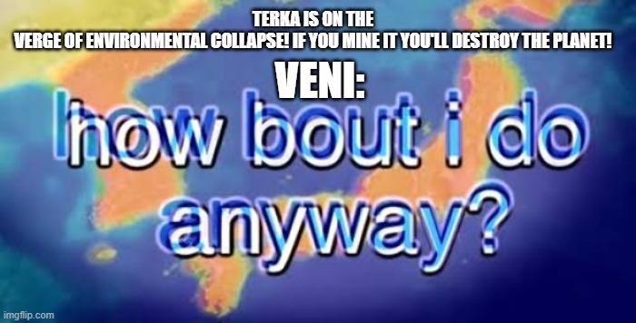 destroying the environment is the shit fr | TERKA IS ON THE VERGE OF ENVIRONMENTAL COLLAPSE! IF YOU MINE IT YOU'LL DESTROY THE PLANET! VENI: | image tagged in how bout i do anyway | made w/ Imgflip meme maker