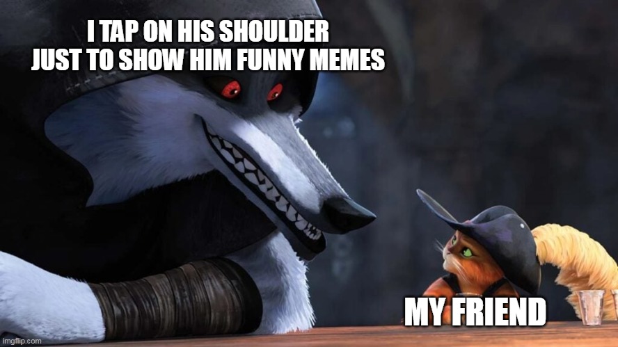 me when my friend is assigned to sit next to me and i show him memes i created on my chromebook | I TAP ON HIS SHOULDER JUST TO SHOW HIM FUNNY MEMES; MY FRIEND | image tagged in puss in boots,death stare | made w/ Imgflip meme maker