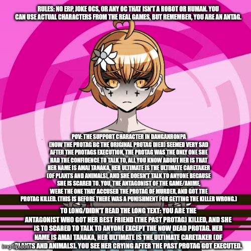 RULES: NO ERP, JOKE OCS, OR ANY OC THAT ISN'T A ROBOT OR HUMAN. YOU CAN USE ACTUAL CHARACTERS FROM THE REAL GAMES, BUT REMEMBER, YOU ARE AN ANTAG. POV: THE SUPPORT CHARACTER IN DANGANRONPA (NOW THE PROTAG BC THE ORIGINAL PROTAG DIED) SEEMED VERY SAD AFTER THE PROTAGS EXECUTION, THE PROTAG WAS THE ONLY ONE SHE HAD THE CONFIDENCE TO TALK TO, ALL YOU KNOW ABOUT HER IS THAT HER NAME IS AMAI TANAKA, HER ULTIMATE IS THE ULTIMATE CARETAKER (OF PLANTS AND ANIMALS), AND SHE DOESN'T TALK TO ANYONE BECAUSE SHE IS SCARED TO. YOU, THE ANTAGONIST OF THE GAME/ANIME, WERE THE ONE THAT ACCUSED THE PROTAG OF MURDER, AND GOT THE PROTAG KILLED. (THIS IS BEFORE THERE WAS A PUNISHMENT FOR GETTING THE KILLER WRONG.); TO LONG/DIDN'T READ THE LONG TEXT: YOU ARE THE ANTAGONIST WHO GOT HER BEST FRIEND (THE PAST PROTAG) KILLED, AND SHE IS TO SCARED TO TALK TO ANYONE EXCEPT THE NOW DEAD PROTAG. HER NAME IS AMAI TANAKA, HER ULTIMATE IS THE ULTIMATE CARETAKER (OF PLANTS AND ANIMALS). YOU SEE HER CRYING AFTER THE PAST PROTAG GOT EXECUTED. | made w/ Imgflip meme maker