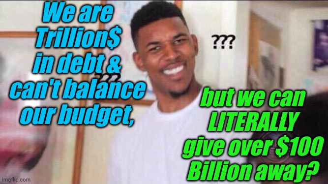 How does that work, exactly? | We are Trillion$ in debt & can't balance our budget, but we can LITERALLY give over $100 Billion away? | image tagged in liberals,democrats,lgbtq,blm,antifa,criminals | made w/ Imgflip meme maker