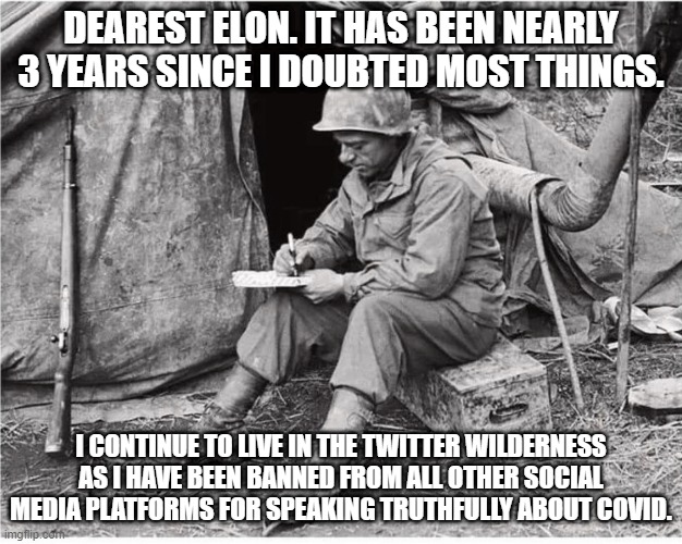 Soldier writing | DEAREST ELON. IT HAS BEEN NEARLY 3 YEARS SINCE I DOUBTED MOST THINGS. I CONTINUE TO LIVE IN THE TWITTER WILDERNESS AS I HAVE BEEN BANNED FROM ALL OTHER SOCIAL MEDIA PLATFORMS FOR SPEAKING TRUTHFULLY ABOUT COVID. | image tagged in soldier writing | made w/ Imgflip meme maker