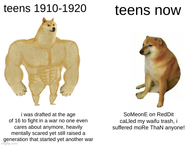 no offense, i just realised i havent posted in a while | teens 1910-1920; teens now; i was drafted at the age of 16 to fight in a war no one even cares about anymore, heavily mentally scared yet still raised a generation that started yet another war; SoMeonE on RedDit caLled my waifu trash, i suffered moRe ThaN anyone! | image tagged in memes,buff doge vs cheems | made w/ Imgflip meme maker