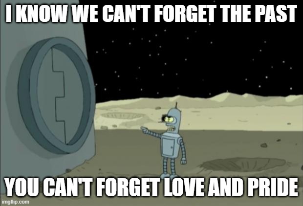 Blackjack and hookers bender futurama | I KNOW WE CAN'T FORGET THE PAST; YOU CAN'T FORGET LOVE AND PRIDE | image tagged in blackjack and hookers bender futurama | made w/ Imgflip meme maker