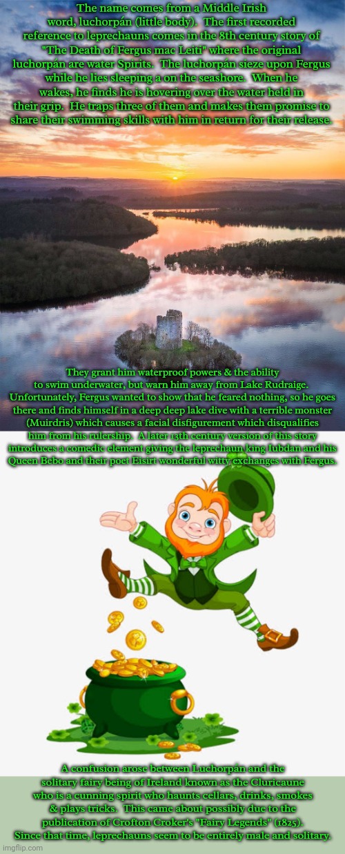 Origin of the word leprechaun. | The name comes from a Middle Irish word, luchorpán (little body).  The first recorded reference to leprechauns comes in the 8th century story of "The Death of Fergus mac Leiti" where the original luchorpán are water Spirits.  The luchorpán sieze upon Fergus while he lies sleeping a on the seashore.  When he wakes, he finds he is hovering over the water held in their grip.  He traps three of them and makes them promise to
share their swimming skills with him in return for their release. They grant him waterproof powers & the ability to swim underwater, but warn him away from Lake Rudraige.  Unfortunately, Fergus wanted to show that he feared nothing, so he goes there and finds himself in a deep deep lake dive with a terrible monster
(Muirdris) which causes a facial disfigurement which disqualifies him from his rulership.  A later 13th century version of this story
introduces a comedic element giving the leprechaun king Iubdan and his
Queen Bebo and their poet Eisirt wonderful witty exchanges with Fergus. A confusion arose between Luchorpán and the solitary fairy being of Ireland known as the Cluricaune who is a cunning spirit who haunts cellars, drinks, smokes & plays tricks.  This came about possibly due to the publication of Crofton Croker's "Fairy Legends" (1825).  Since that time, leprechauns seem to be entirely male and solitary. | image tagged in majestic castle,leprechaun gold,language,mythology,tradition,pagan | made w/ Imgflip meme maker