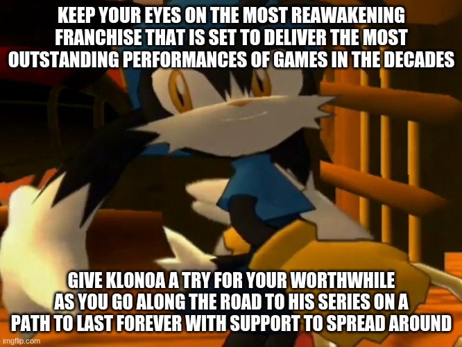 Klonoa's time is at hand again we must not fail him this time | KEEP YOUR EYES ON THE MOST REAWAKENING FRANCHISE THAT IS SET TO DELIVER THE MOST OUTSTANDING PERFORMANCES OF GAMES IN THE DECADES; GIVE KLONOA A TRY FOR YOUR WORTHWHILE AS YOU GO ALONG THE ROAD TO HIS SERIES ON A PATH TO LAST FOREVER WITH SUPPORT TO SPREAD AROUND | image tagged in klonoa,namco,bandai-namco,namco-bandai,bamco,smashbroscontender | made w/ Imgflip meme maker