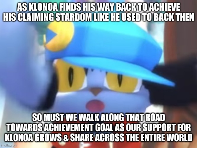 Spread the word so we can have an almost entire Klonoa mass appeal in need | AS KLONOA FINDS HIS WAY BACK TO ACHIEVE HIS CLAIMING STARDOM LIKE HE USED TO BACK THEN; SO MUST WE WALK ALONG THAT ROAD TOWARDS ACHIEVEMENT GOAL AS OUR SUPPORT FOR KLONOA GROWS & SHARE ACROSS THE ENTIRE WORLD | image tagged in klonoa,namco,bandai-namco,namco-bandai,bamco,smashbroscontender | made w/ Imgflip meme maker