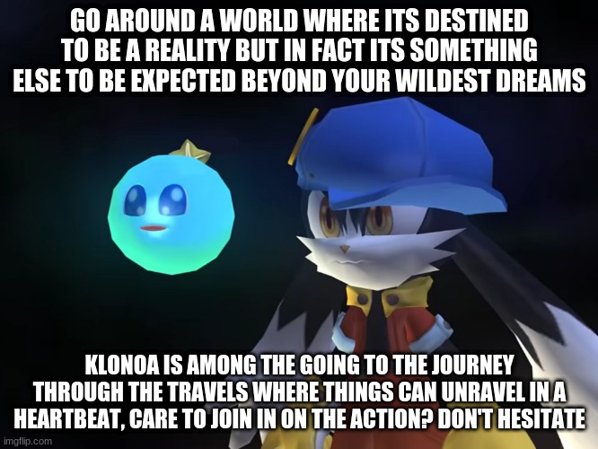 Live a lot where a game can get you to enjoy such a roller coaster ride | GO AROUND A WORLD WHERE ITS DESTINED TO BE A REALITY BUT IN FACT ITS SOMETHING ELSE TO BE EXPECTED BEYOND YOUR WILDEST DREAMS; KLONOA IS AMONG THE GOING TO THE JOURNEY THROUGH THE TRAVELS WHERE THINGS CAN UNRAVEL IN A HEARTBEAT, CARE TO JOIN IN ON THE ACTION? DON'T HESITATE | image tagged in klonoa,namco,bandai-namco,namco-bandai,bamco,smashbroscontender | made w/ Imgflip meme maker