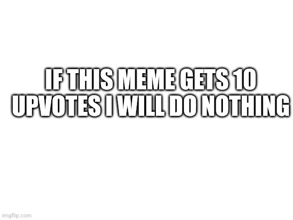 Upvote plz | IF THIS MEME GETS 10 UPVOTES I WILL DO NOTHING | image tagged in blank white template | made w/ Imgflip meme maker