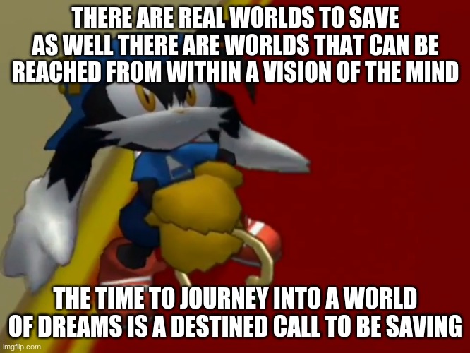 A great story with a game play that is worth buying for | THERE ARE REAL WORLDS TO SAVE AS WELL THERE ARE WORLDS THAT CAN BE REACHED FROM WITHIN A VISION OF THE MIND; THE TIME TO JOURNEY INTO A WORLD OF DREAMS IS A DESTINED CALL TO BE SAVING | image tagged in klonoa,namco,bandai-namco,namco-bandai,bamco,smashbroscontender | made w/ Imgflip meme maker