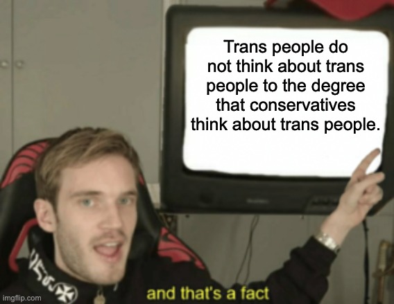 They are obsessed to a frightening degree. | Trans people do not think about trans people to the degree that conservatives think about trans people. | image tagged in and that's a fact,transgender,lgbtq,obsessed | made w/ Imgflip meme maker