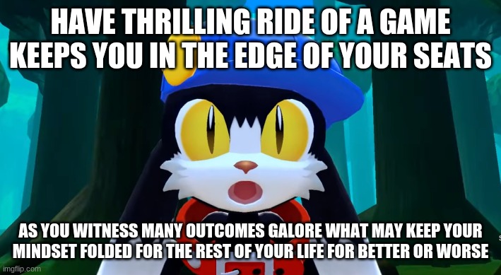 Klonoa franchise never fails plot driven twists | HAVE THRILLING RIDE OF A GAME KEEPS YOU IN THE EDGE OF YOUR SEATS; AS YOU WITNESS MANY OUTCOMES GALORE WHAT MAY KEEP YOUR MINDSET FOLDED FOR THE REST OF YOUR LIFE FOR BETTER OR WORSE | image tagged in klonoa,namco,bandai-namco,namco-bandai,bamco,smashbroscontender | made w/ Imgflip meme maker