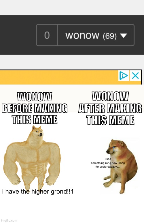 why i do this? | WONOW BEFORE MAKING THIS MEME; WONOW AFTER MAKING THIS MEME; i sed
something rong now i long
for yesterdaaayyy... i have the higher grond!!1 | image tagged in memes,buff doge vs cheems | made w/ Imgflip meme maker
