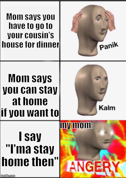 Panik Kalm Angery | Mom says you have to go to your cousin's house for dinner; Mom says you can stay at home if you want to; my mom:; I say "I'ma stay home then" | image tagged in panik kalm angery | made w/ Imgflip meme maker