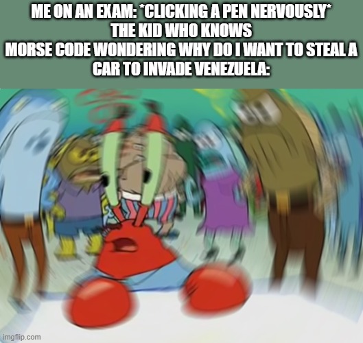 Mr Krabs Blur Meme | ME ON AN EXAM: *CLICKING A PEN NERVOUSLY*
THE KID WHO KNOWS MORSE CODE WONDERING WHY DO I WANT TO STEAL A
CAR TO INVADE VENEZUELA: | image tagged in memes,mr krabs blur meme,funny | made w/ Imgflip meme maker
