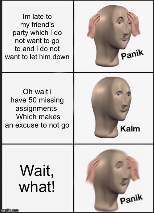 When i do not want to get up | Im late to my friend’s party which i do not want to go to and i do not want to let him down; Oh wait i have 50 missing assignments   Which makes an excuse to not go; Wait, what! | image tagged in memes,panik kalm panik | made w/ Imgflip meme maker