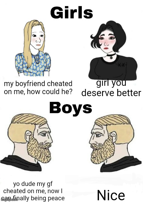 yes | my boyfriend cheated on me, how could he? girl you deserve better; Nice; yo dude my gf cheated on me, now I can finally being peace | image tagged in girls vs boys | made w/ Imgflip meme maker