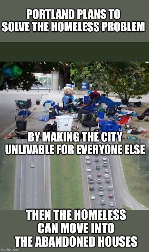 That is so sneaky! | PORTLAND PLANS TO SOLVE THE HOMELESS PROBLEM; BY MAKING THE CITY UNLIVABLE FOR EVERYONE ELSE; THEN THE HOMELESS CAN MOVE INTO THE ABANDONED HOUSES | image tagged in portland,crime,homeless,exodus | made w/ Imgflip meme maker