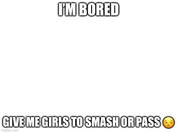 NO FEMBOYS | I’M BORED; GIVE ME GIRLS TO SMASH OR PASS 😒 | image tagged in blank white template | made w/ Imgflip meme maker