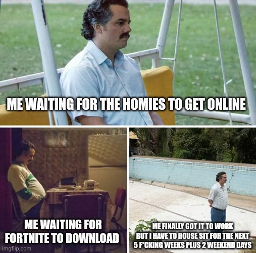 Sad Pablo Escobar | ME WAITING FOR THE HOMIES TO GET ONLINE; ME WAITING FOR FORTNITE TO DOWNLOAD; ME FINALLY GOT IT TO WORK BUT I HAVE TO HOUSE SIT FOR THE NEXT 5 F*CKING WEEKS PLUS 2 WEEKEND DAYS | image tagged in memes,sad pablo escobar | made w/ Imgflip meme maker