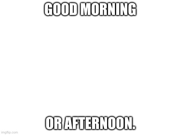 . | GOOD MORNING; OR AFTERNOON. | made w/ Imgflip meme maker