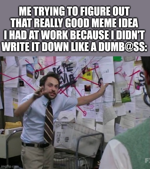 I'M JUST GONNA START WRITING MY IDEAS DOWN THE SECOND I THINK OF IT | ME TRYING TO FIGURE OUT THAT REALLY GOOD MEME IDEA I HAD AT WORK BECAUSE I DIDN'T WRITE IT DOWN LIKE A DUMB@SS: | image tagged in charlie conspiracy always sunny in philidelphia,work,memes,fail | made w/ Imgflip meme maker