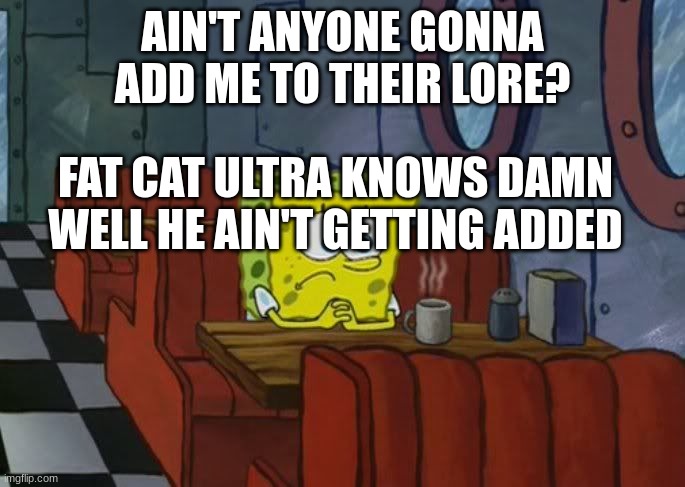 *bwomp* | AIN'T ANYONE GONNA ADD ME TO THEIR LORE? FAT CAT ULTRA KNOWS DAMN WELL HE AIN'T GETTING ADDED | image tagged in sad spongebob | made w/ Imgflip meme maker