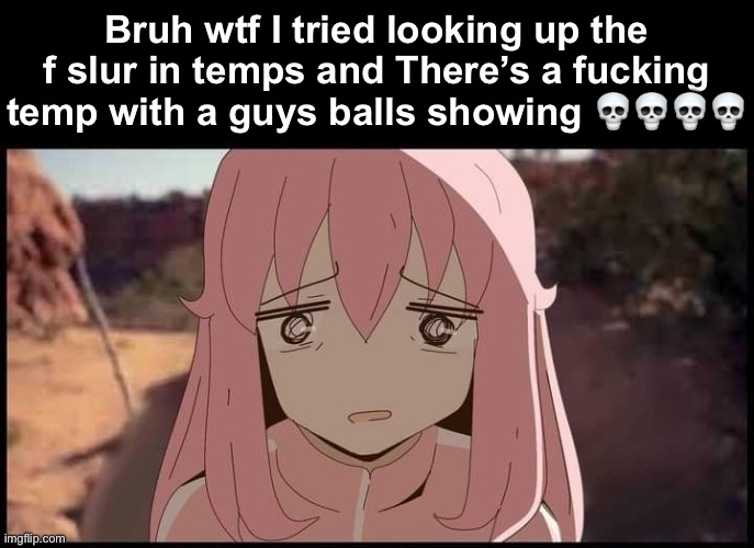Bocchi Walter shocked | Bruh wtf I tried looking up the f slur in temps and There’s a fucking temp with a guys balls showing 💀💀💀💀 | image tagged in bocchi walter shocked | made w/ Imgflip meme maker