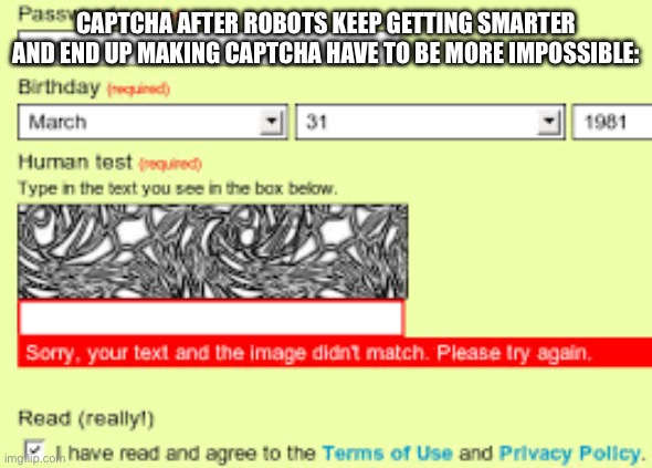 Impossible captcha | CAPTCHA AFTER ROBOTS KEEP GETTING SMARTER AND END UP MAKING CAPTCHA HAVE TO BE MORE IMPOSSIBLE: | image tagged in impossible captcha | made w/ Imgflip meme maker