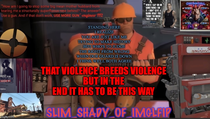 This song is too god tier | STANDING HERE
I REALIZE
YOU ARE JUST LIKE ME
TRYING TO MAKE HISTORY
BUT WHO'S TO JUDGE
THE RIGHT FROM WRONG
WHEN OUR GUARD IS DOWN
I THINK WE'LL BOTH AGREE; THAT VIOLENCE BREEDS VIOLENCE
BUT IN THE END IT HAS TO BE THIS WAY | made w/ Imgflip meme maker