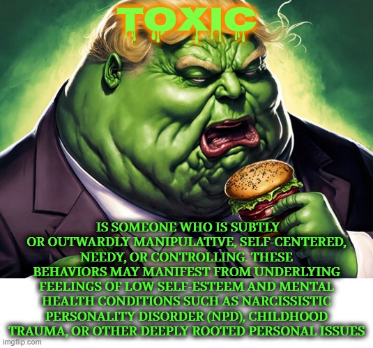 TOXIC | TOXIC; IS SOMEONE WHO IS SUBTLY OR OUTWARDLY MANIPULATIVE, SELF-CENTERED, NEEDY, OR CONTROLLING. THESE BEHAVIORS MAY MANIFEST FROM UNDERLYING FEELINGS OF LOW SELF-ESTEEM AND MENTAL HEALTH CONDITIONS SUCH AS NARCISSISTIC PERSONALITY DISORDER (NPD), CHILDHOOD TRAUMA, OR OTHER DEEPLY ROOTED PERSONAL ISSUES | image tagged in toxic,manipulative,self-centered,needy,mental health,narcissistic | made w/ Imgflip meme maker