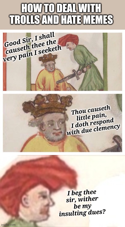 MEDIEVAL TROLL | HOW TO DEAL WITH TROLLS AND HATE MEMES; Good Sir, I shall causeth thee the very pain I seeketh; Thou causeth little pain, I doth respond with due clemency; I beg thee sir, wither be my insulting dues? | image tagged in medieval meh,troll,haters | made w/ Imgflip meme maker