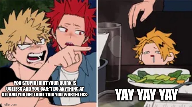 Bakugo yelling at Denki | YAY YAY YAY; YOU STUPID IDIOT YOUR QUIRK IS USELESS AND YOU CAN;'T DO ANYTHING AT ALL AND YOU GET LKIKE THIS YOU WORTHLESS- | image tagged in bakugo yelling at denki | made w/ Imgflip meme maker