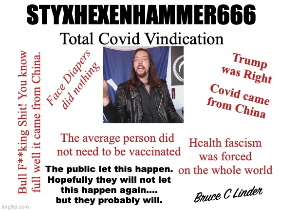 Styxhexenhammer666 | STYXHEXENHAMMER666; Total Covid Vindication; Trump was Right; Face Diapers did nothing; Covid came from China; Bull F**king Shit! You know full well it came from China. The average person did 
not need to be vaccinated; Health fascism was forced on the whole world; The public let this happen.
Hopefully they will not let
this happen again....
but they probably will. Bruce C Linder | image tagged in covid,china,health fascism,trump was right,face diapers | made w/ Imgflip meme maker