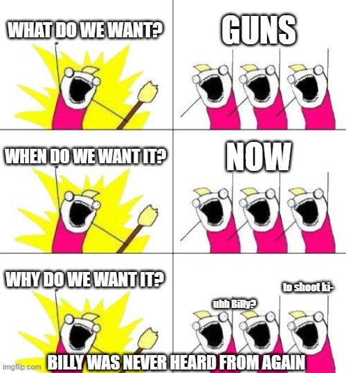 what when and why.... | WHAT DO WE WANT? GUNS; WHEN DO WE WANT IT? NOW; WHY DO WE WANT IT? to shoot ki-; uhh Billy? BILLY WAS NEVER HEARD FROM AGAIN | image tagged in memes,what do we want 3,guns,rip | made w/ Imgflip meme maker