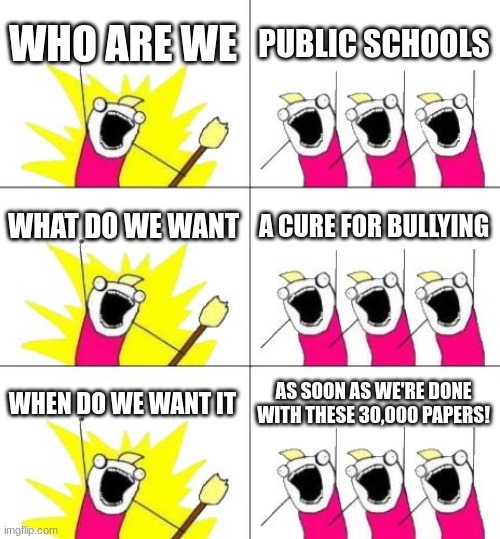 Cure for bullying | WHO ARE WE; PUBLIC SCHOOLS; WHAT DO WE WANT; A CURE FOR BULLYING; WHEN DO WE WANT IT; AS SOON AS WE'RE DONE WITH THESE 30,000 PAPERS! | image tagged in memes,what do we want 3 | made w/ Imgflip meme maker