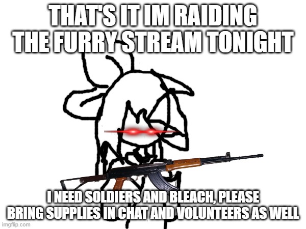 We are about to mass speedrun getting banned from the furry stream, let's gooooo | THAT'S IT IM RAIDING THE FURRY STREAM TONIGHT; I NEED SOLDIERS AND BLEACH, PLEASE BRING SUPPLIES IN CHAT AND VOLUNTEERS AS WELL | image tagged in banned from the furry stream,anti furry | made w/ Imgflip meme maker