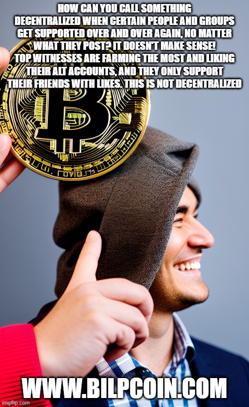 HOW CAN YOU CALL SOMETHING DECENTRALIZED WHEN CERTAIN PEOPLE AND GROUPS GET SUPPORTED OVER AND OVER AGAIN, NO MATTER WHAT THEY POST? IT DOESN'T MAKE SENSE! TOP WITNESSES ARE FARMING THE MOST AND LIKING THEIR ALT ACCOUNTS, AND THEY ONLY SUPPORT THEIR FRIENDS WITH LIKES. THIS IS NOT DECENTRALIZED; WWW.BILPCOIN.COM | made w/ Imgflip meme maker