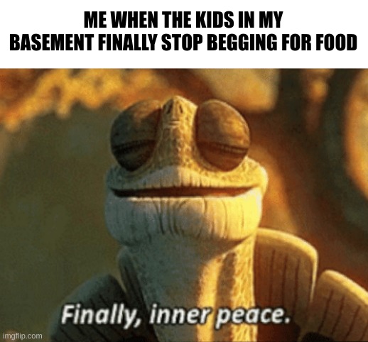 I haven't fed them for about a month but they'll be fine | ME WHEN THE KIDS IN MY BASEMENT FINALLY STOP BEGGING FOR FOOD | image tagged in finally inner peace | made w/ Imgflip meme maker