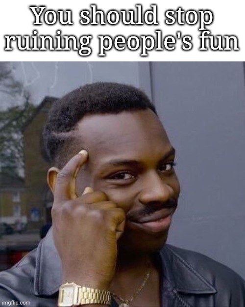 Thinking Black Guy | You should stop ruining people's fun | image tagged in thinking black guy | made w/ Imgflip meme maker