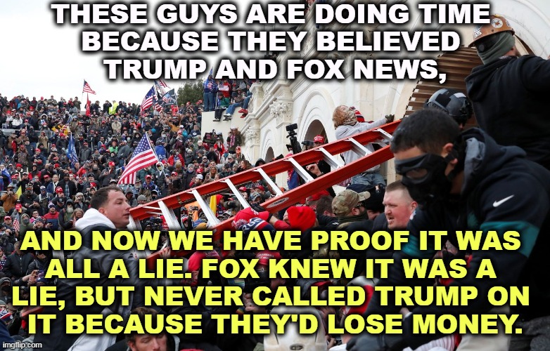Tucker, Sean, Laura, Jeannine, Maria all knew Trump lost, and kept lying anyway. | THESE GUYS ARE DOING TIME 
BECAUSE THEY BELIEVED 
TRUMP AND FOX NEWS, AND NOW WE HAVE PROOF IT WAS 
ALL A LIE. FOX KNEW IT WAS A 
LIE, BUT NEVER CALLED TRUMP ON 
IT BECAUSE THEY'D LOSE MONEY. | image tagged in qanon - insurrection - trump riot - sedition,election 2020,no,election fraud,fox news,lies | made w/ Imgflip meme maker