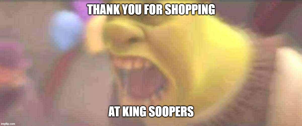 Shrek Screaming | THANK YOU FOR SHOPPING AT KING SOOPERS | image tagged in shrek screaming | made w/ Imgflip meme maker