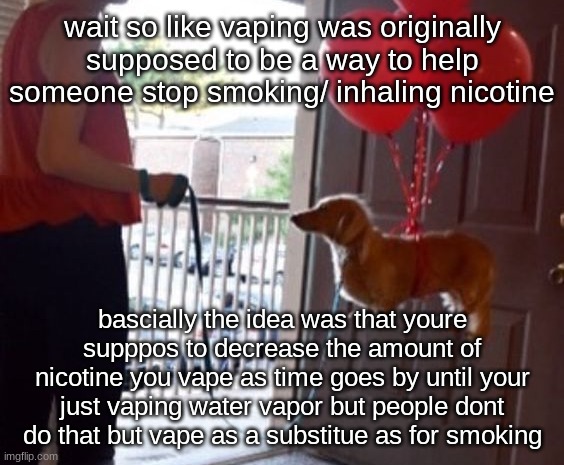 walkin me dog fr | wait so like vaping was originally supposed to be a way to help someone stop smoking/ inhaling nicotine; bascially the idea was that youre supppos to decrease the amount of nicotine you vape as time goes by until your just vaping water vapor but people dont do that but vape as a substitue as for smoking | image tagged in walkin me dog fr | made w/ Imgflip meme maker