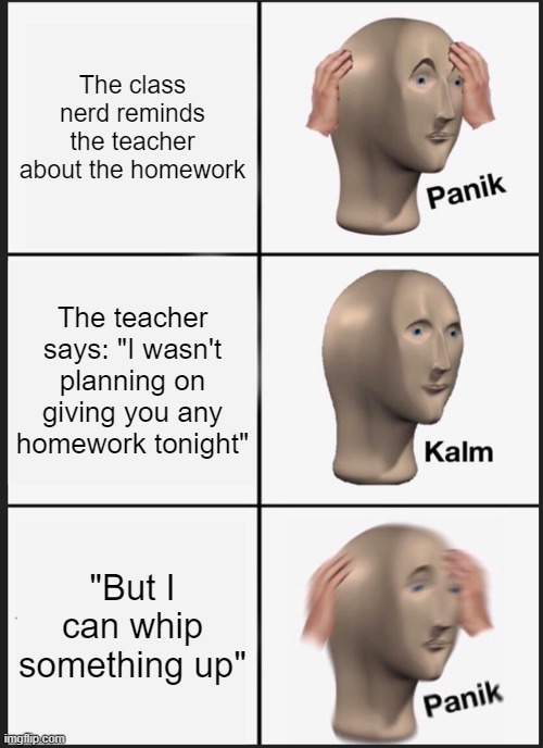 smh i hate teachers who do this | The class nerd reminds the teacher about the homework; The teacher says: "I wasn't planning on giving you any homework tonight"; "But I can whip something up" | image tagged in memes,panik kalm panik,school,relatable,homework | made w/ Imgflip meme maker