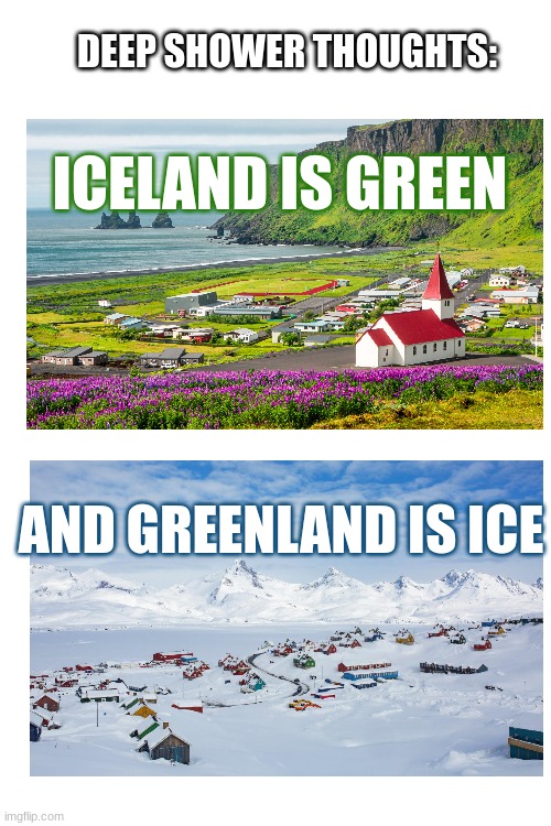 Anyone think of this before?? | DEEP SHOWER THOUGHTS:; ICELAND IS GREEN; AND GREENLAND IS ICE | image tagged in shower thoughts,idk,why are you reading the tags | made w/ Imgflip meme maker