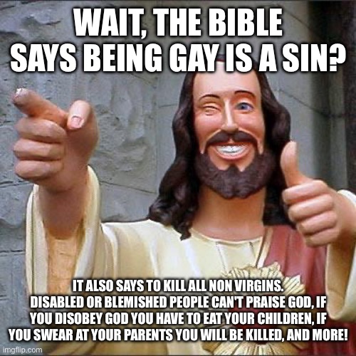 TRUTH | WAIT, THE BIBLE SAYS BEING GAY IS A SIN? IT ALSO SAYS TO KILL ALL NON VIRGINS. DISABLED OR BLEMISHED PEOPLE CAN'T PRAISE GOD, IF YOU DISOBEY GOD YOU HAVE TO EAT YOUR CHILDREN, IF
YOU SWEAR AT YOUR PARENTS YOU WILL BE KILLED, AND MORE! | image tagged in memes,buddy christ | made w/ Imgflip meme maker
