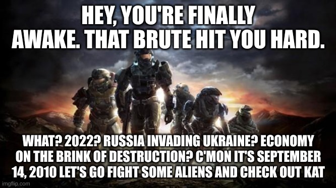 I'm kidding about the Kat part | HEY, YOU'RE FINALLY AWAKE. THAT BRUTE HIT YOU HARD. WHAT? 2022? RUSSIA INVADING UKRAINE? ECONOMY ON THE BRINK OF DESTRUCTION? C'MON IT'S SEPTEMBER 14, 2010 LET'S GO FIGHT SOME ALIENS AND CHECK OUT KAT | image tagged in halo reach | made w/ Imgflip meme maker