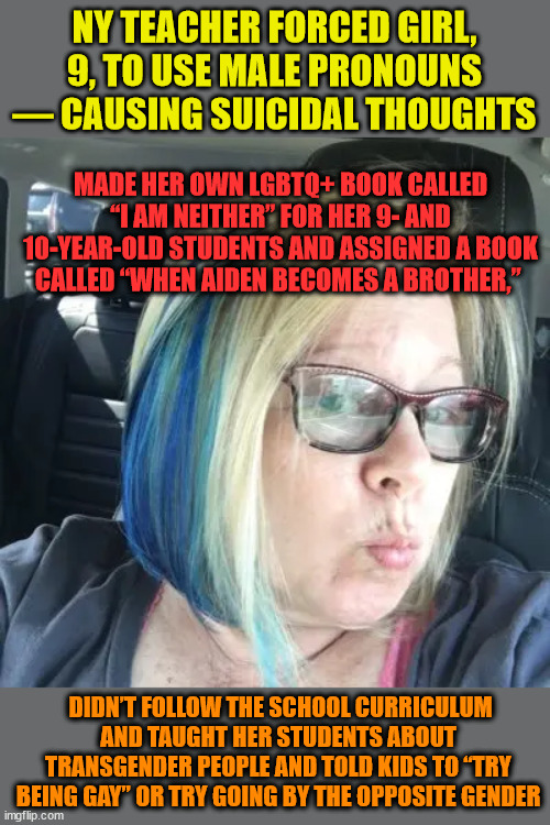No Agenda Here - My A$$ | NY TEACHER FORCED GIRL, 9, TO USE MALE PRONOUNS — CAUSING SUICIDAL THOUGHTS; MADE HER OWN LGBTQ+ BOOK CALLED “I AM NEITHER” FOR HER 9- AND 10-YEAR-OLD STUDENTS AND ASSIGNED A BOOK CALLED “WHEN AIDEN BECOMES A BROTHER,”; DIDN’T FOLLOW THE SCHOOL CURRICULUM AND TAUGHT HER STUDENTS ABOUT TRANSGENDER PEOPLE AND TOLD KIDS TO “TRY BEING GAY” OR TRY GOING BY THE OPPOSITE GENDER | image tagged in teachers,bias,agenda | made w/ Imgflip meme maker